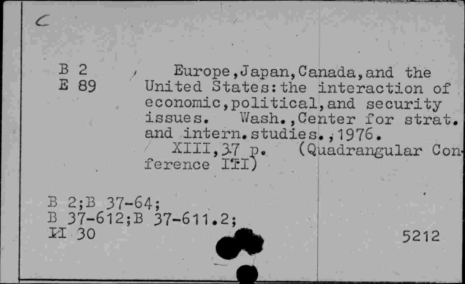 ﻿B 2
E 89
Europe,Japan,Canada,and the United States:the interaction of economic,political,and security issues. Wash.,Center for strat. and intern, studies. ,• 1976.
XIII,3.7 p. (Quadrangular Con ference IÏI)
B 2;B 37-64 B 37-6l2;B II 30
37-611.2;
5212